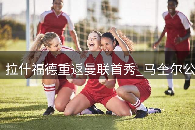 拉什福德重返曼联首秀 马奎尔公开表态盼前锋留队