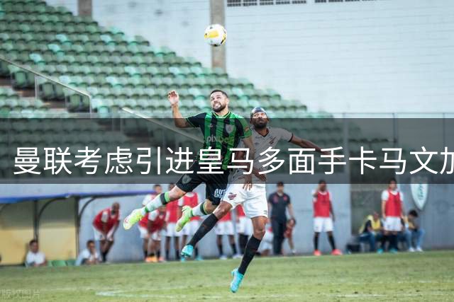 曼联考虑引进皇马多面手卡马文加补强阵容