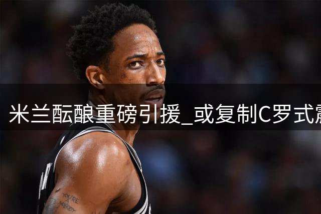 米兰酝酿重磅引援 或复制C罗式震撼交易