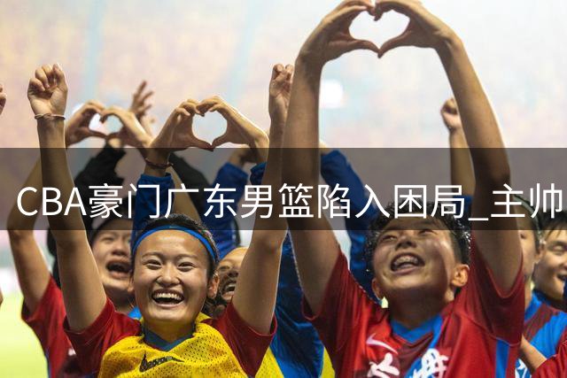 CBA豪门广东男篮陷入困局 主帅外援双重悬疑难解